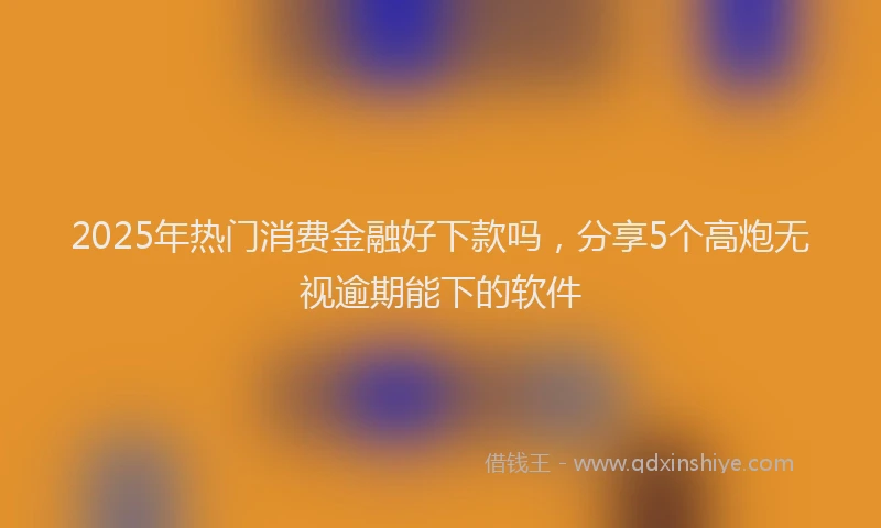 2025年热门消费金融好下款吗，分享5个高炮无视逾期能下的软件