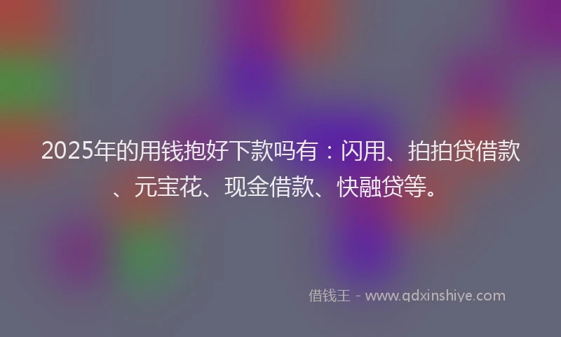 2025年的用钱抱好下款吗有：闪用、拍拍贷借款、元宝花、现金借款、快融贷等。