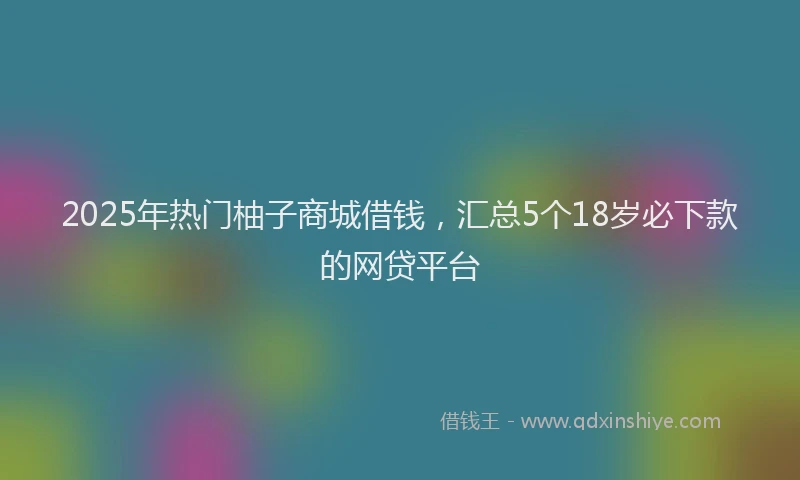 2025年热门柚子商城借钱，汇总5个18岁必下款的网贷平台
