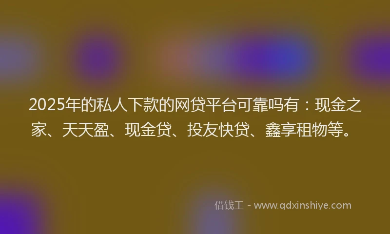 2025年的私人下款的网贷平台可靠吗有：现金之家、天天盈、现金贷、投友快贷、鑫享租物等。