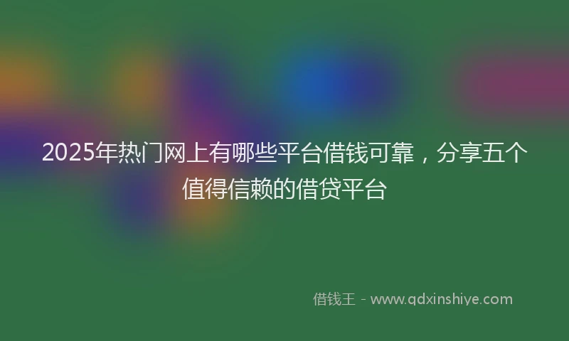 2025年热门网上有哪些平台借钱可靠，分享五个值得信赖的借贷平台