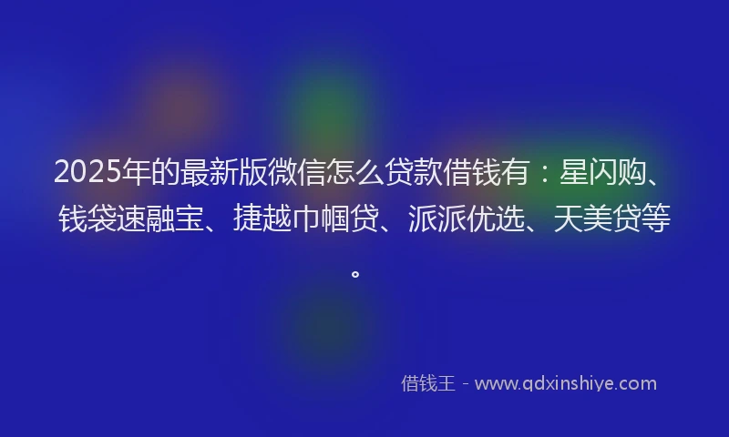 2025年的最新版微信怎么贷款借钱有：星闪购、钱袋速融宝、捷越巾帼贷、派派优选、天美贷等。