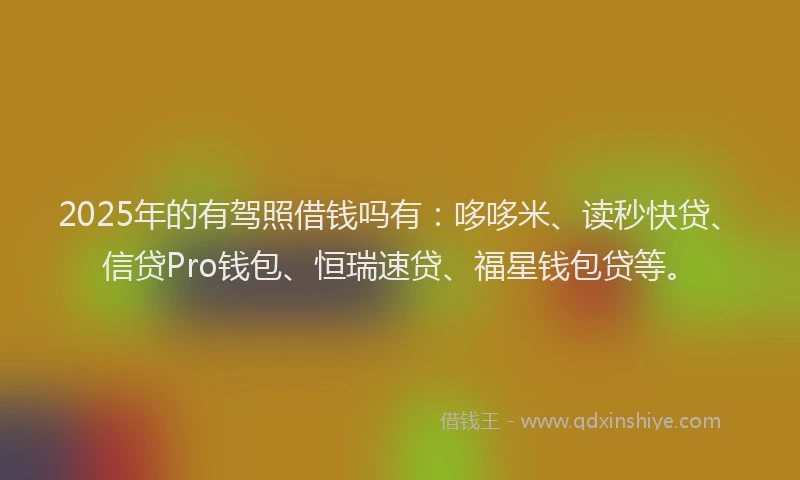 2025年的有驾照借钱吗有：哆哆米、读秒快贷、信贷Pro钱包、恒瑞速贷、福星钱包贷等。