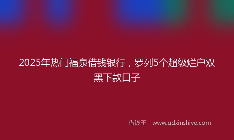 2025年热门福泉借钱银行，罗列5个超级烂户双黑下款口子