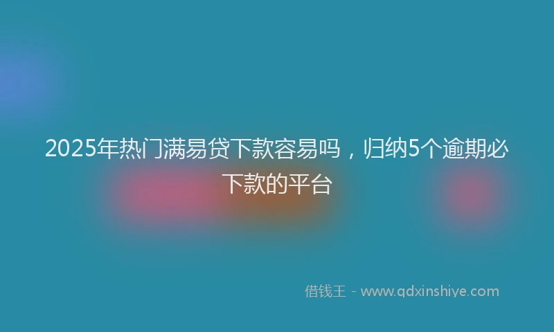 2025年热门满易贷下款容易吗，归纳5个逾期必下款的平台