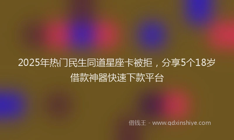 2025年热门民生同道星座卡被拒，分享5个18岁借款神器快速下款平台