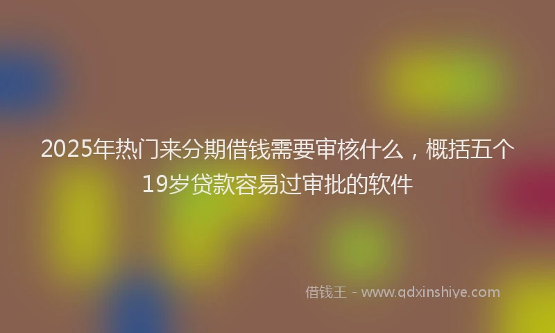 2025年热门来分期借钱需要审核什么，概括五个19岁贷款容易过审批的软件