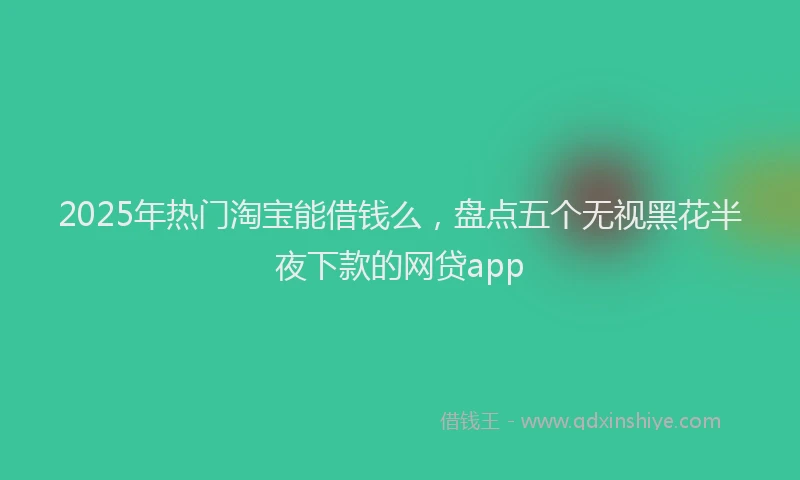 2025年热门淘宝能借钱么，盘点五个无视黑花半夜下款的网贷app