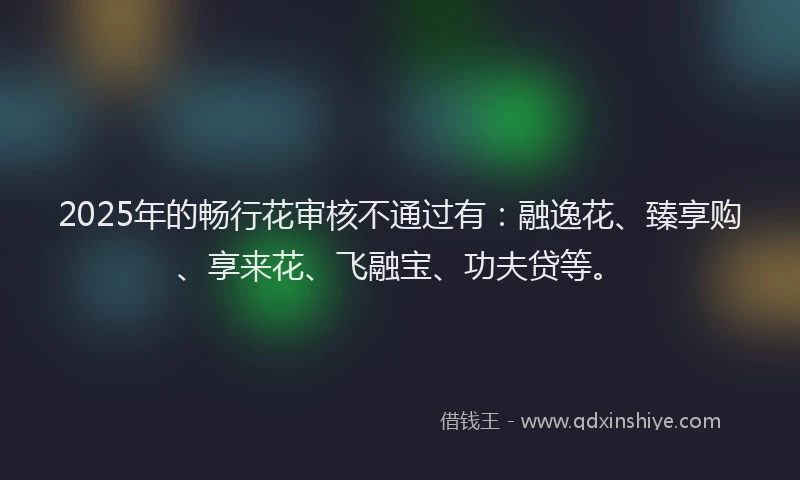 2025年的畅行花审核不通过有：融逸花、臻享购、享来花、飞融宝、功夫贷等。