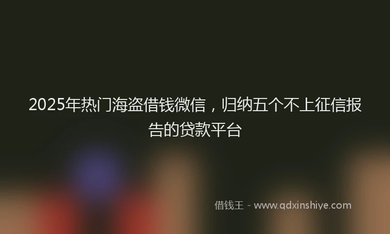 2025年热门海盗借钱微信，归纳五个不上征信报告的贷款平台