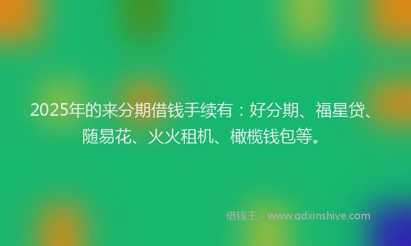 2025年的来分期借钱手续有：好分期、福星贷、随易花、火火租机、橄榄钱包等。