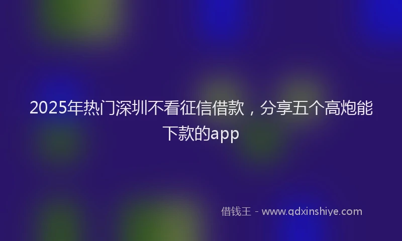 2025年热门深圳不看征信借款，分享五个高炮能下款的app