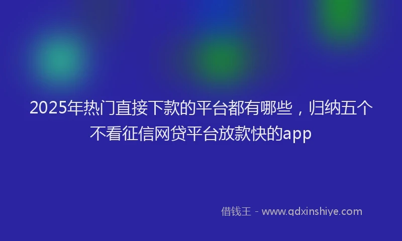 2025年热门直接下款的平台都有哪些，归纳五个不看征信网贷平台放款快的app