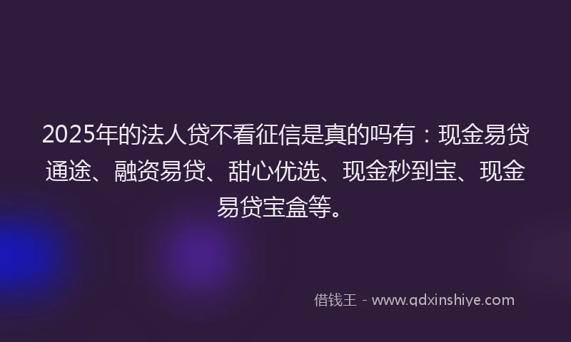 2025年的法人贷不看征信是真的吗有：现金易贷通途、融资易贷、甜心优选、现金秒到宝、现金易贷宝盒等。