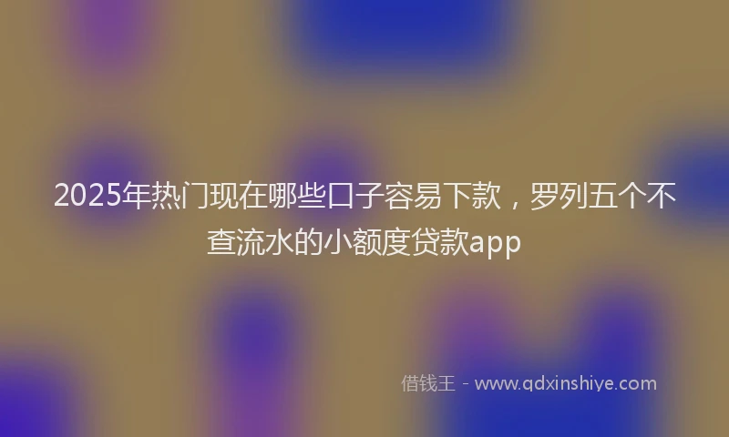 2025年热门现在哪些口子容易下款，罗列五个不查流水的小额度贷款app