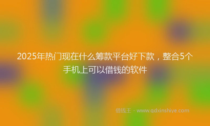 2025年热门现在什么筹款平台好下款，整合5个手机上可以借钱的软件