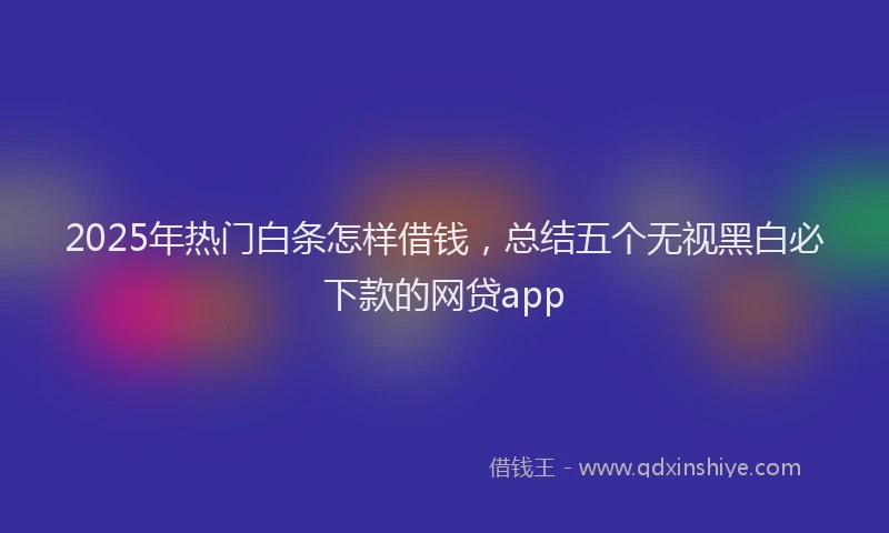 2025年热门白条怎样借钱，总结五个无视黑白必下款的网贷app