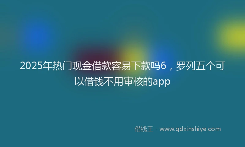 2025年热门现金借款容易下款吗6，罗列五个可以借钱不用审核的app