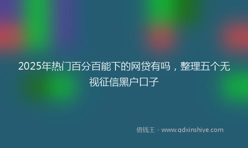 2025年热门百分百能下的网贷有吗，整理五个无视征信黑户口子