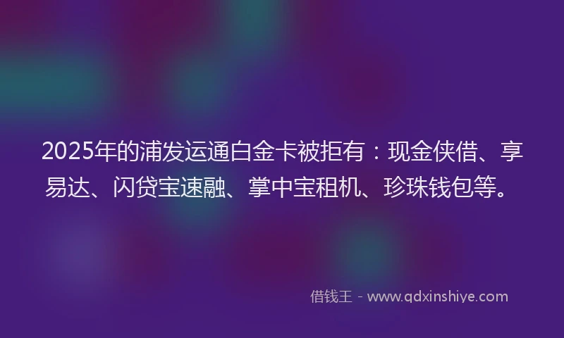 2025年的浦发运通白金卡被拒有：现金侠借、享易达、闪贷宝速融、掌中宝租机、珍珠钱包等。