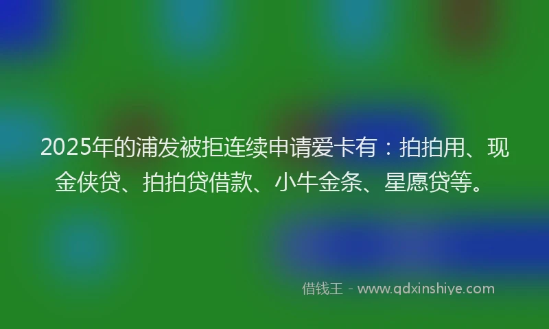 2025年的浦发被拒连续申请爱卡有：拍拍用、现金侠贷、拍拍贷借款、小牛金条、星愿贷等。