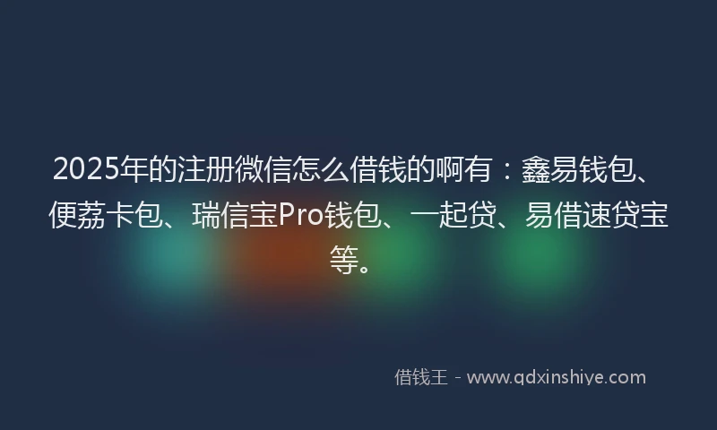 2025年的注册微信怎么借钱的啊有：鑫易钱包、便荔卡包、瑞信宝Pro钱包、一起贷、易借速贷宝等。