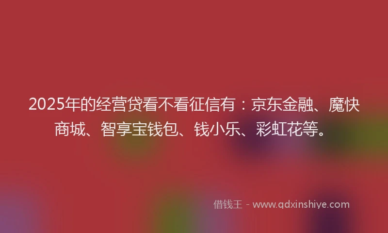 2025年的经营贷看不看征信有：京东金融、魔快商城、智享宝钱包、钱小乐、彩虹花等。