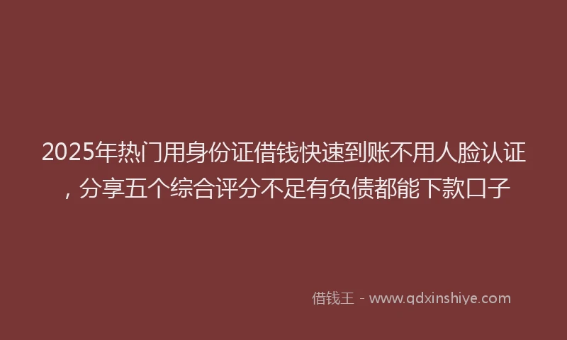 2025年热门用身份证借钱快速到账不用人脸认证，分享五个综合评分不足有负债都能下款口子