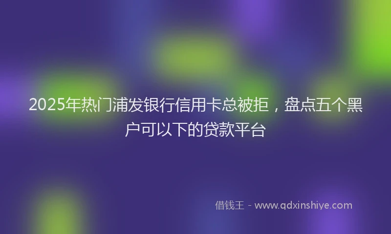 2025年热门浦发银行信用卡总被拒，盘点五个黑户可以下的贷款平台