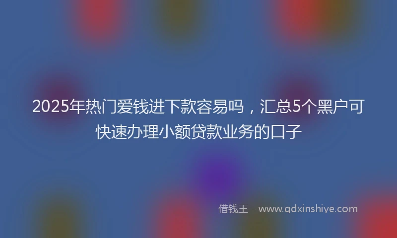 2025年热门爱钱进下款容易吗，汇总5个黑户可快速办理小额贷款业务的口子
