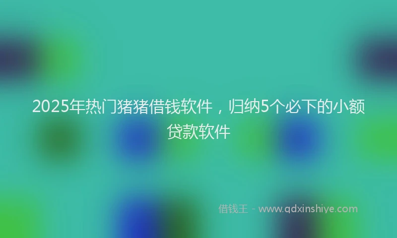 2025年热门猪猪借钱软件，归纳5个必下的小额贷款软件