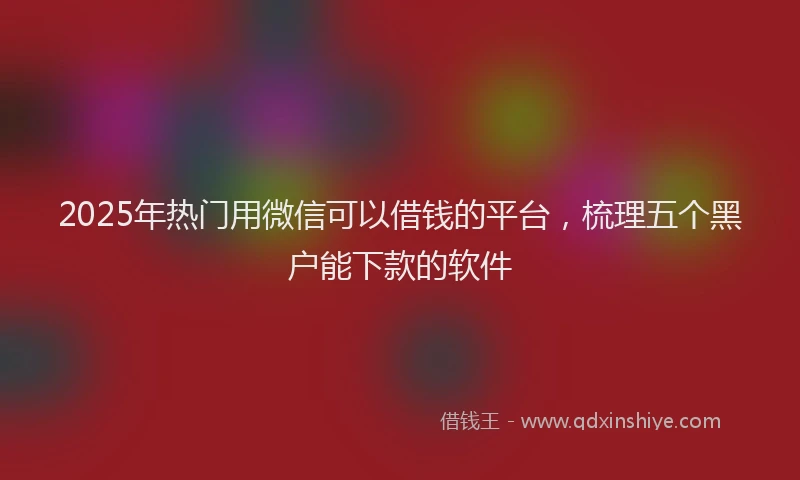 2025年热门用微信可以借钱的平台，梳理五个黑户能下款的软件