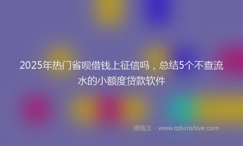 2025年热门省呗借钱上征信吗，总结5个不查流水的小额度贷款软件