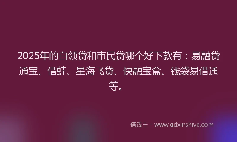 2025年的白领贷和市民贷哪个好下款有：易融贷通宝、借蛙、星海飞贷、快融宝盒、钱袋易借通等。