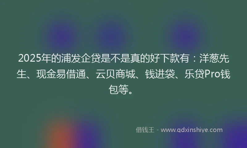 2025年的浦发企贷是不是真的好下款有：洋葱先生、现金易借通、云贝商城、钱进袋、乐贷Pro钱包等。