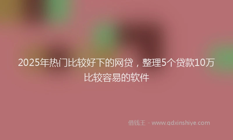 2025年热门比较好下的网贷，整理5个贷款10万比较容易的软件
