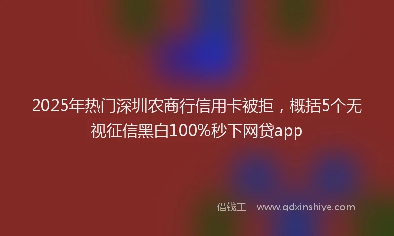 2025年热门深圳农商行信用卡被拒，概括5个无视征信黑白100%秒下网贷app