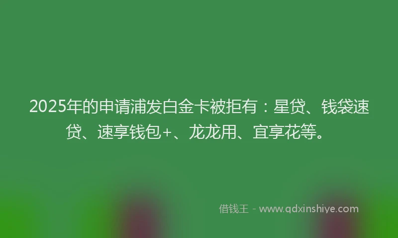 2025年的申请浦发白金卡被拒有：星贷、钱袋速贷、速享钱包+、龙龙用、宜享花等。