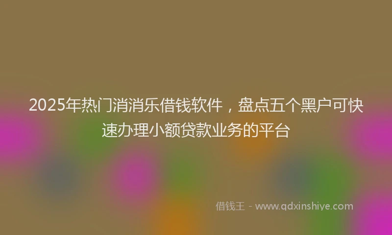 2025年热门消消乐借钱软件，盘点五个黑户可快速办理小额贷款业务的平台