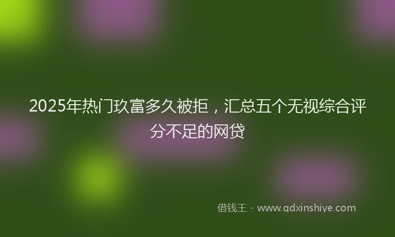 2025年热门玖富多久被拒，汇总五个无视综合评分不足的网贷
