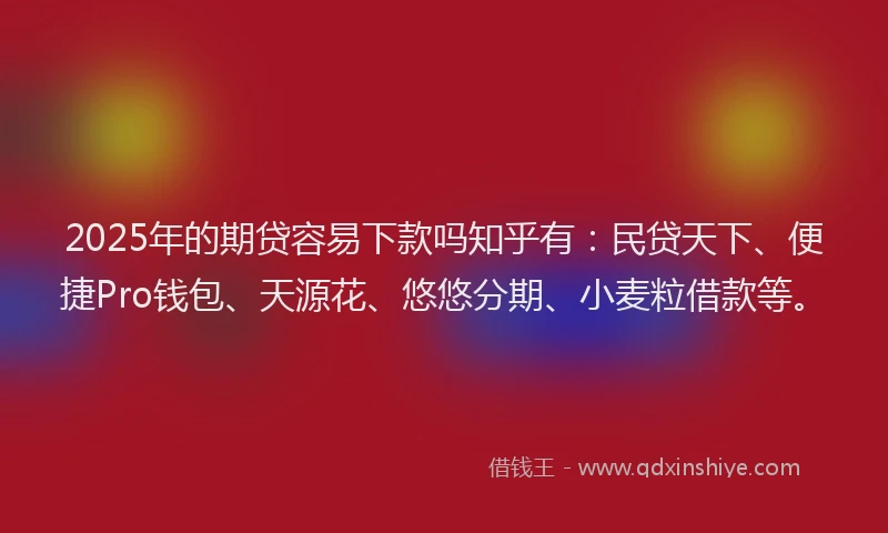 2025年的期贷容易下款吗知乎有：民贷天下、便捷Pro钱包、天源花、悠悠分期、小麦粒借款等。