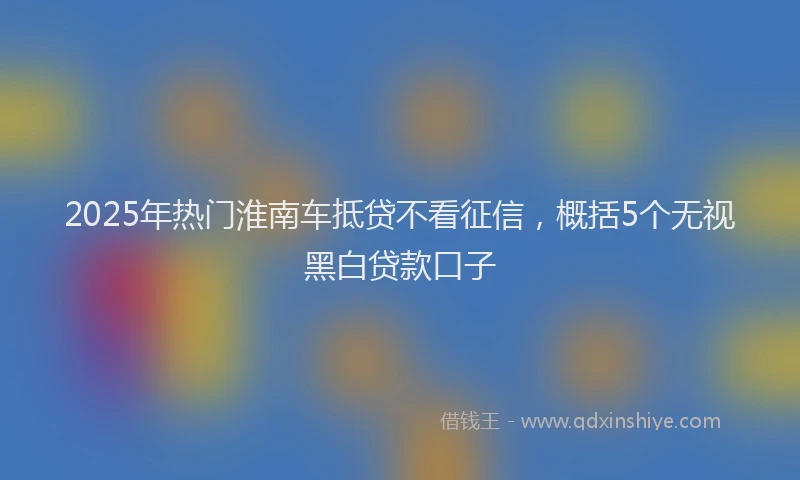 2025年热门淮南车抵贷不看征信，概括5个无视黑白贷款口子