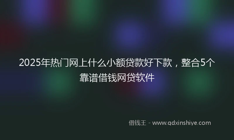 2025年热门网上什么小额贷款好下款，整合5个靠谱借钱网贷软件