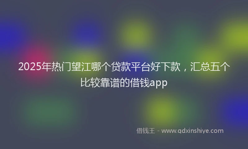 2025年热门望江哪个贷款平台好下款，汇总五个比较靠谱的借钱app