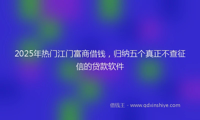 2025年热门江门富商借钱，归纳五个真正不查征信的贷款软件