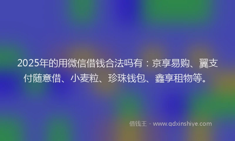 2025年的用微信借钱合法吗有：京享易购、翼支付随意借、小麦粒、珍珠钱包、鑫享租物等。
