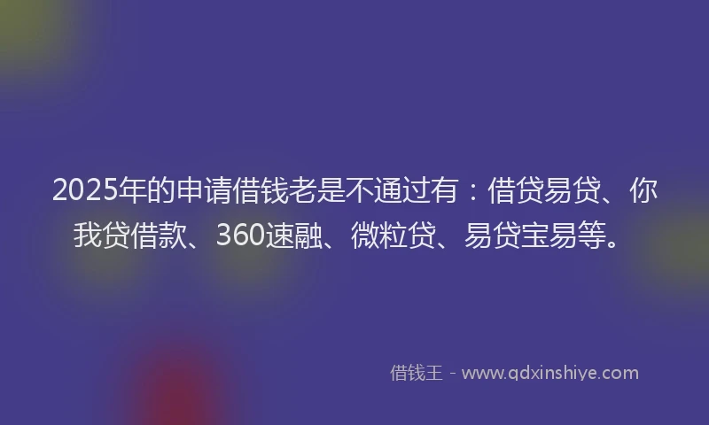 2025年的申请借钱老是不通过有：借贷易贷、你我贷借款、360速融、微粒贷、易贷宝易等。