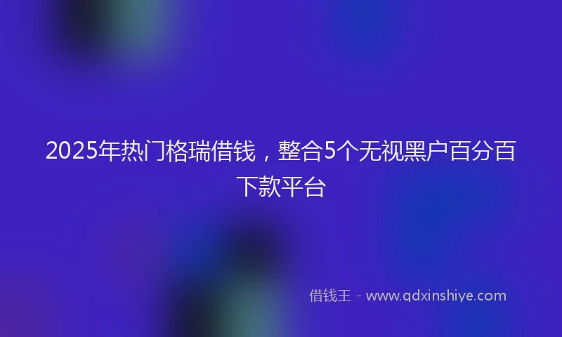 2025年热门格瑞借钱，整合5个无视黑户百分百下款平台