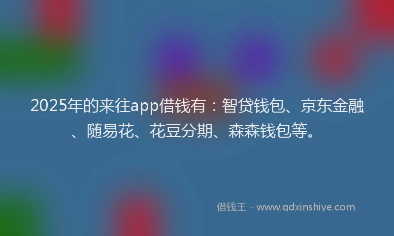 2025年的来往app借钱有：智贷钱包、京东金融、随易花、花豆分期、森森钱包等。