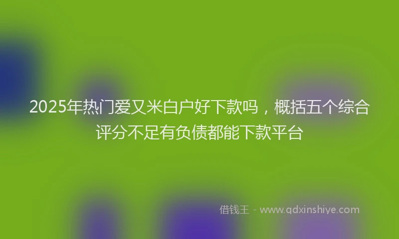 2025年热门爱又米白户好下款吗，概括五个综合评分不足有负债都能下款平台